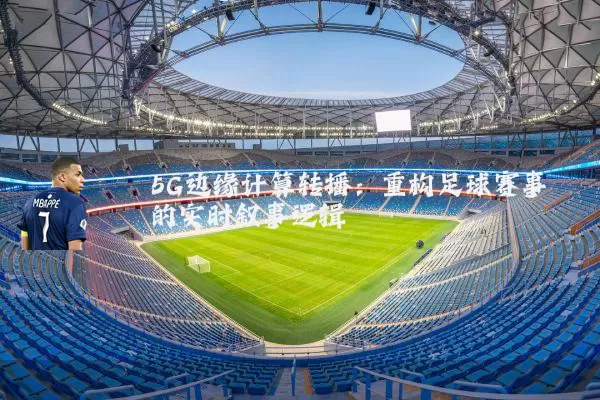 5G边缘计算转播：重构足球赛事的实时叙事逻辑